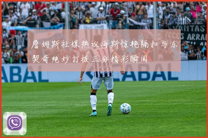 詹姆斯社媒热议海斯惊艳隔扣与东契奇绝妙打板三分精彩瞬间