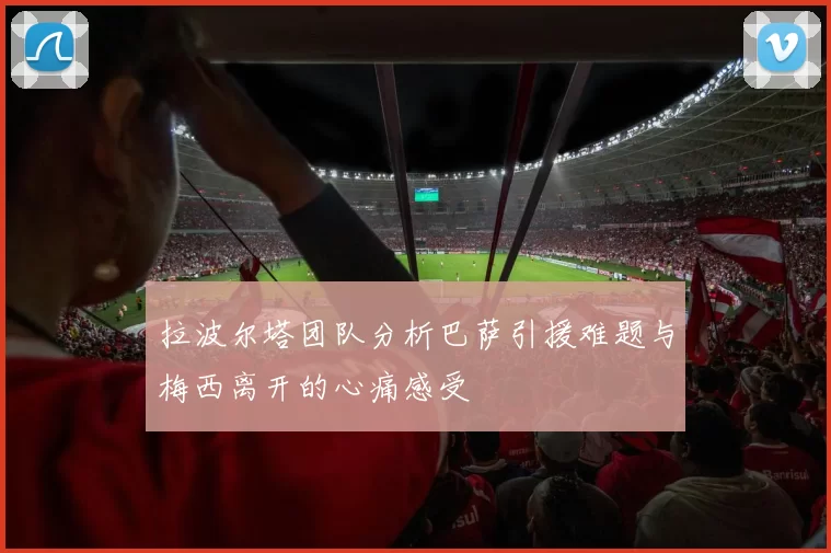 拉波尔塔团队分析巴萨引援难题与梅西离开的心痛感受