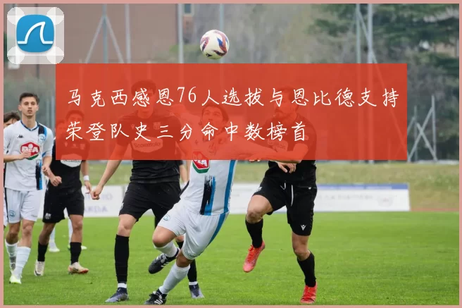马克西感恩76人选拔与恩比德支持荣登队史三分命中数榜首