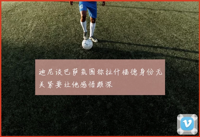 迪尼谈巴萨氛围称拉什福德身份无关紧要让他感悟颇深