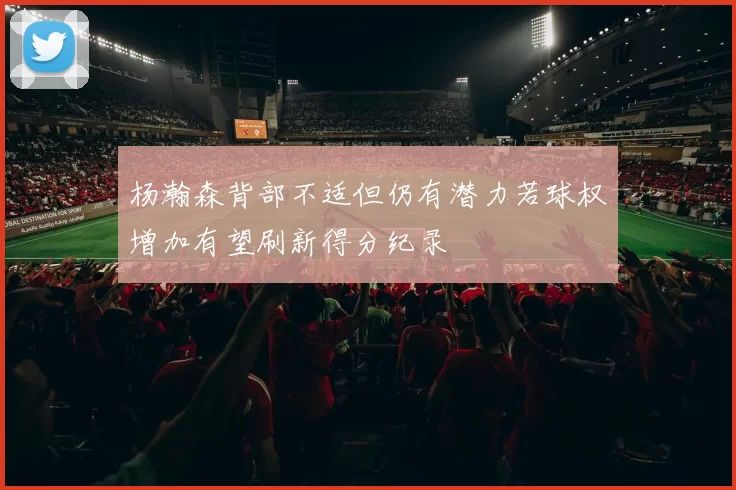 杨瀚森背部不适但仍有潜力若球权增加有望刷新得分纪录