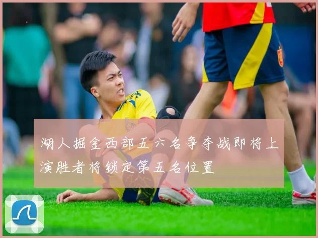 湖人掘金西部五六名争夺战即将上演胜者将锁定第五名位置