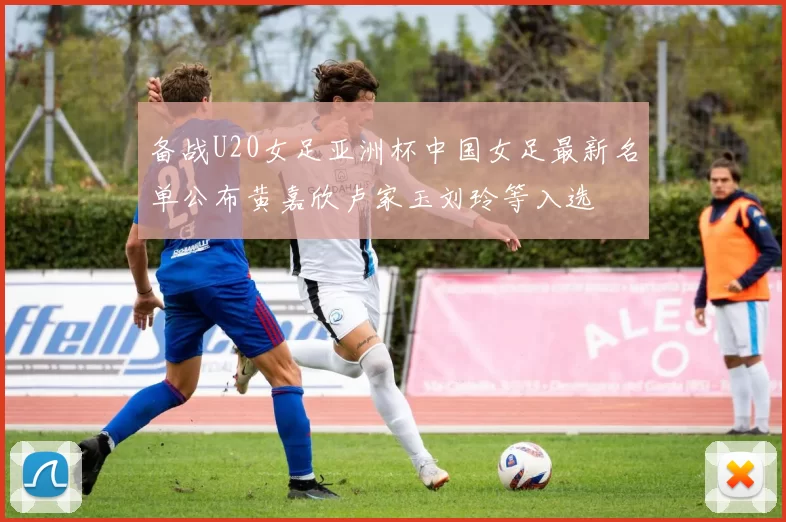备战U20女足亚洲杯中国女足最新名单公布黄嘉欣卢家玉刘玲等入选