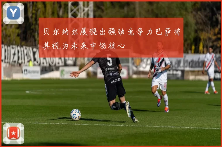 贝尔纳尔展现出强劲竞争力巴萨将其视为未来中场核心