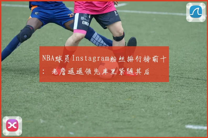 NBA球员Instagram粉丝排行榜前十：老詹遥遥领先库里紧随其后