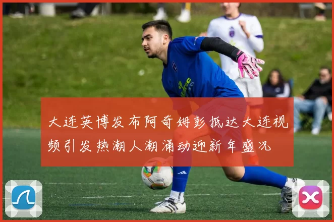 大连英博发布阿奇姆彭抵达大连视频引发热潮人潮涌动迎新年盛况